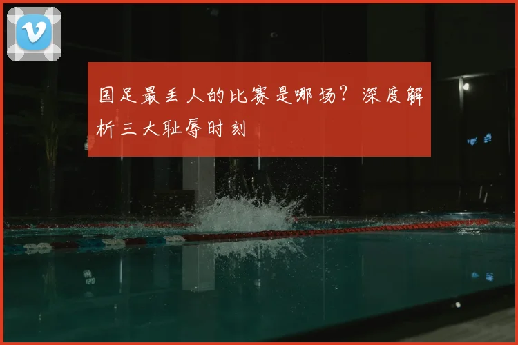 国足最丢人的比赛是哪场?深度解析三大耻辱时刻