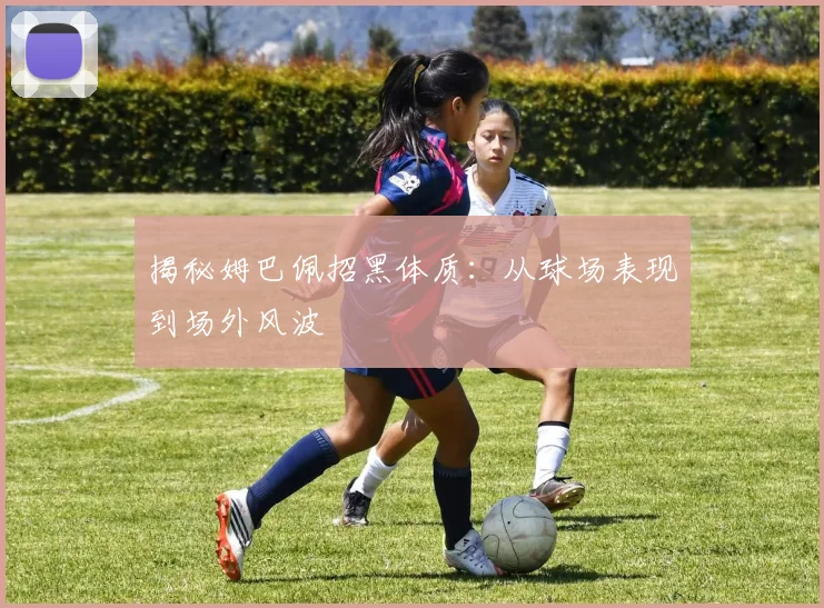 揭秘姆巴佩招黑体质：从球场表现到场外风波