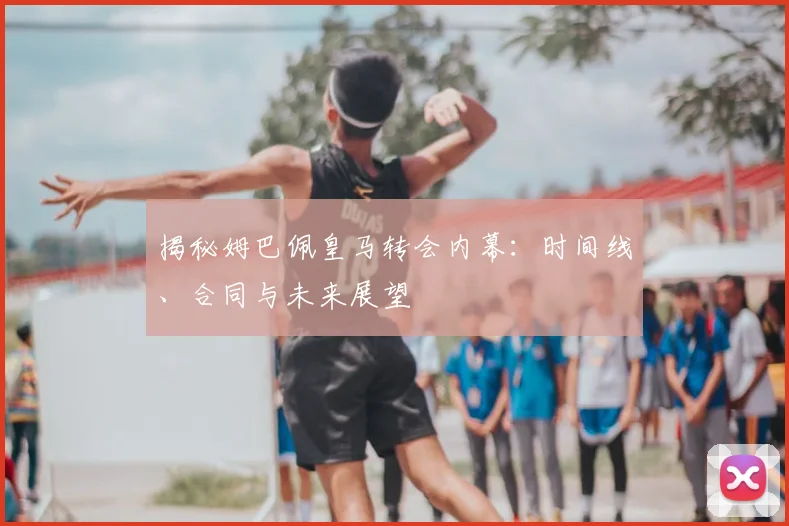 揭秘姆巴佩皇马转会内幕:时间线、合同与未来展望