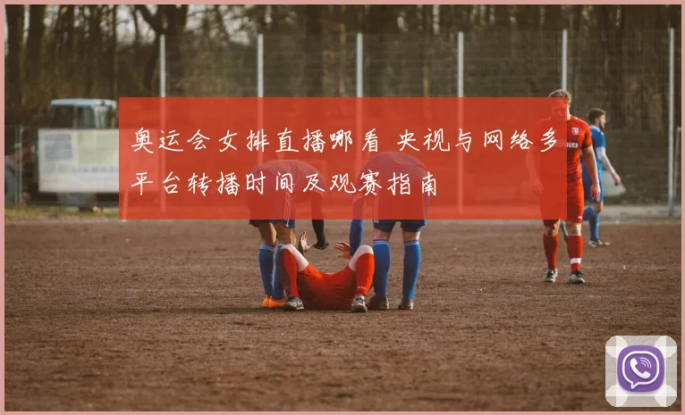 奥运会女排直播哪看 央视与网络多平台转播时间及观赛指南