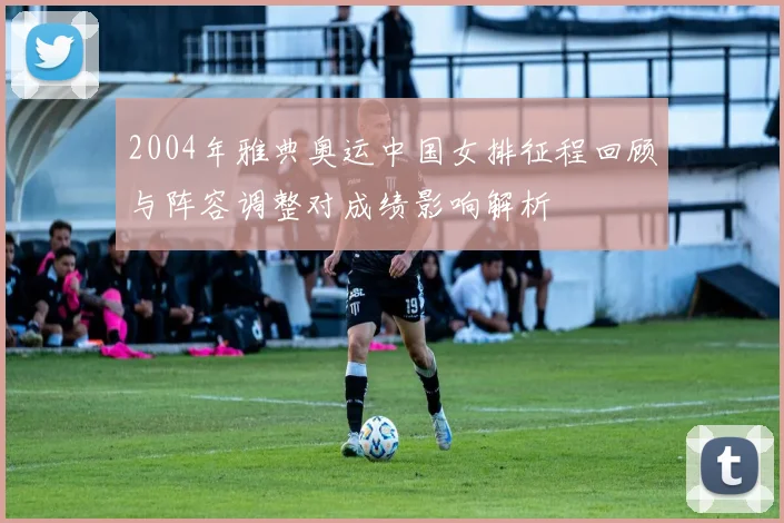 2004年雅典奥运中国女排征程回顾与阵容调整对成绩影响解析