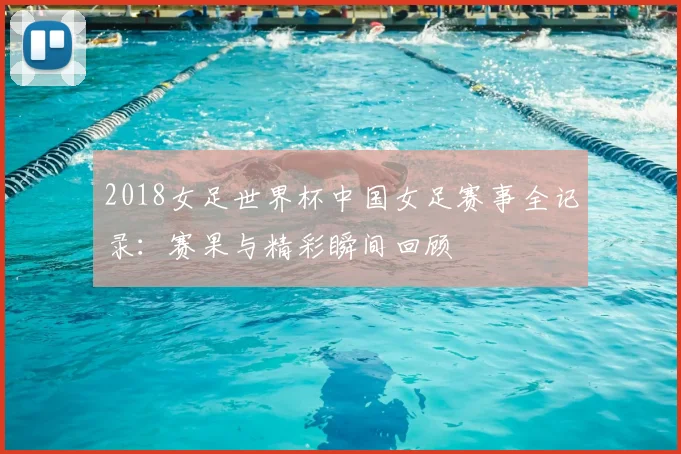 2018女足世界杯中国女足赛事全记录：赛果与精彩瞬间回顾