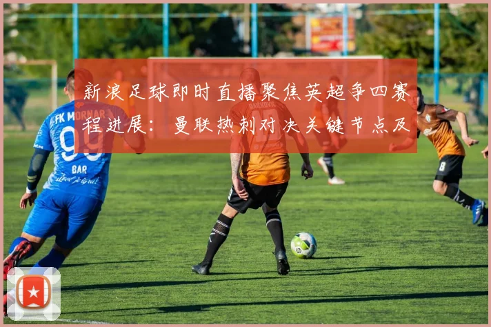 新浪足球即时直播聚焦英超争四赛程进展：曼联热刺对决关键节点及赛后影响