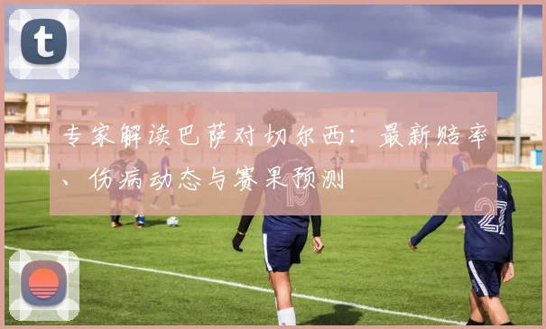 专家解读巴萨对切尔西：最新赔率、伤病动态与赛果预测