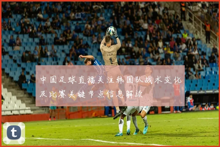 中国足球直播关注韩国队战术变化及比赛关键节点信息解读
