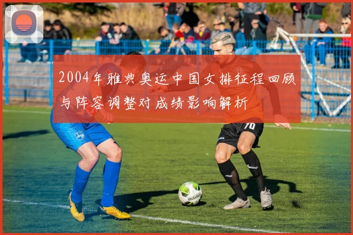 2004年雅典奥运中国女排征程回顾与阵容调整对成绩影响解析