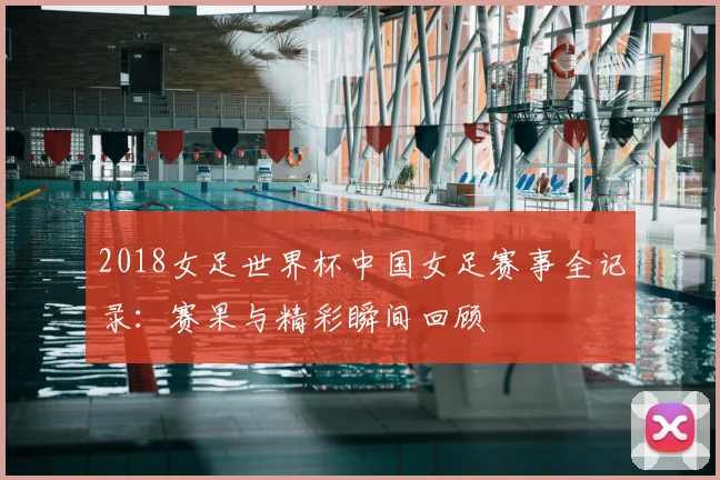 2018女足世界杯中国女足赛事全记录：赛果与精彩瞬间回顾