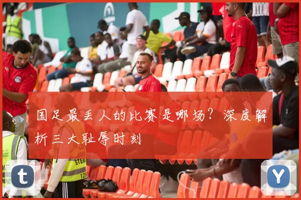 国足最丢人的比赛是哪场？深度解析三大耻辱时刻