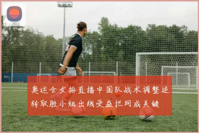 奥运会女排直播中国队战术调整逆转取胜小组出线受益拦网成关键