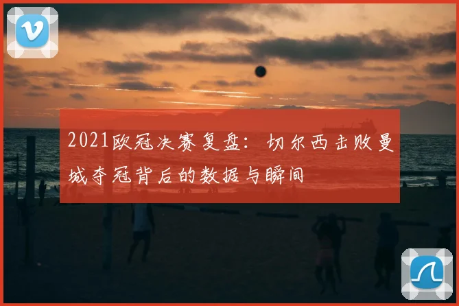 2021欧冠决赛复盘：切尔西击败曼城夺冠背后的数据与瞬间
