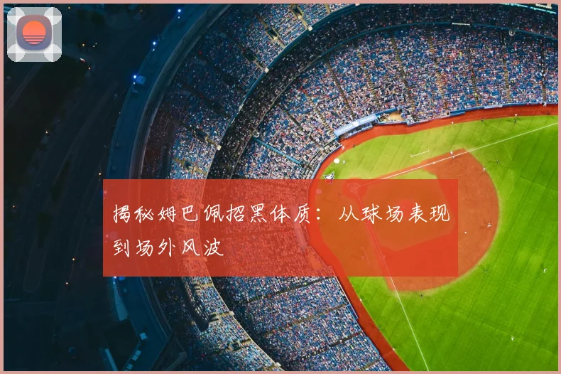 揭秘姆巴佩招黑体质:从球场表现到场外风波