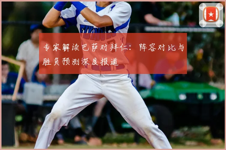 专家解读巴萨对拜仁：阵容对比与胜负预测深度报道