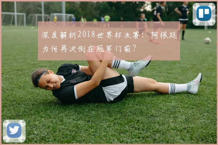 深度解析2018世界杯决赛：阿根廷为何再次倒在冠军门前？