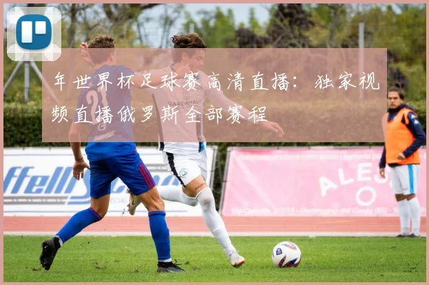 年世界杯足球赛高清直播：独家视频直播俄罗斯全部赛程