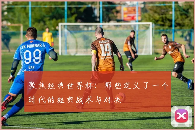 聚焦经典世界杯：那些定义了一个时代的经典战术与对决