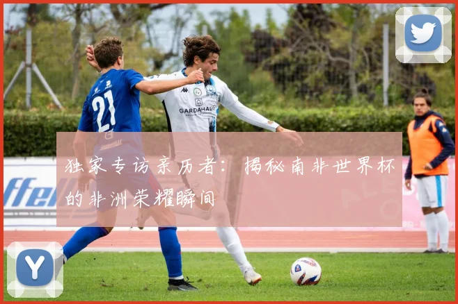 独家专访亲历者：揭秘南非世界杯的非洲荣耀瞬间