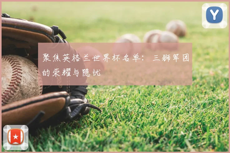 聚焦英格兰世界杯名单：三狮军团的荣耀与隐忧