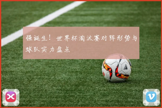 强诞生！世界杯淘汰赛对阵形势与球队实力盘点