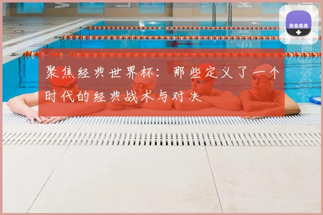 聚焦经典世界杯：那些定义了一个时代的经典战术与对决