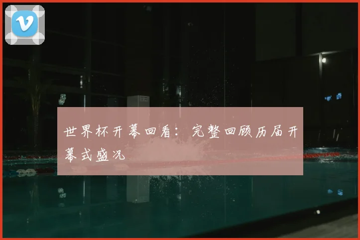 世界杯开幕回看:完整回顾历届开幕式盛况