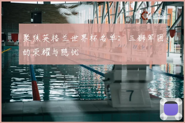 聚焦英格兰世界杯名单：三狮军团的荣耀与隐忧