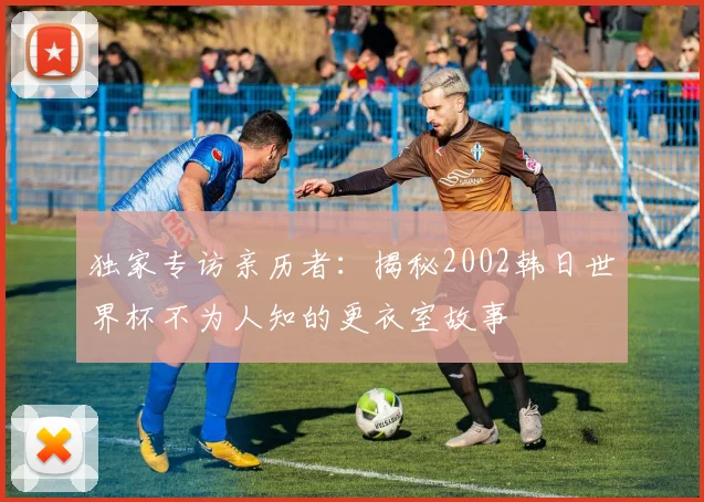 独家专访亲历者:揭秘2002韩日世界杯不为人知的更衣室故事