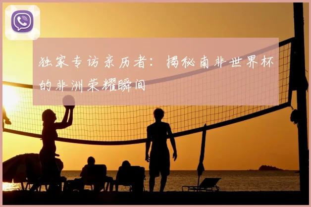 独家专访亲历者:揭秘南非世界杯的非洲荣耀瞬间