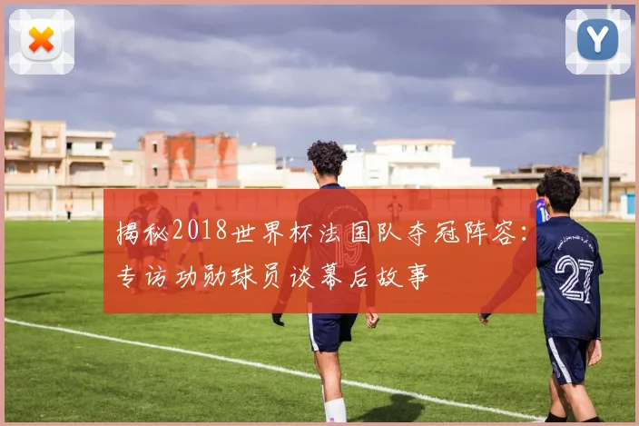 揭秘2018世界杯法国队夺冠阵容：专访功勋球员谈幕后故事