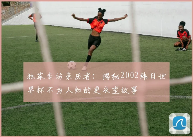 独家专访亲历者：揭秘2002韩日世界杯不为人知的更衣室故事
